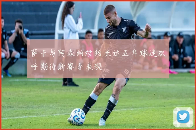 萨卡与阿森纳续约长达五年球迷欢呼期待新赛季表现