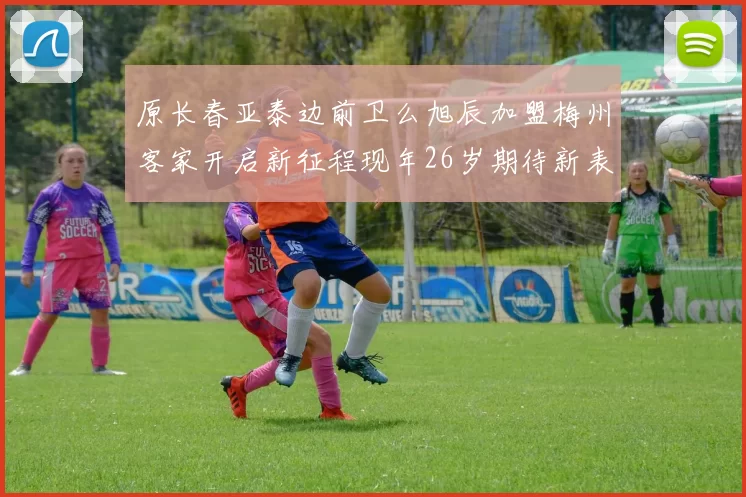 原长春亚泰边前卫么旭辰加盟梅州客家开启新征程现年26岁期待新表现